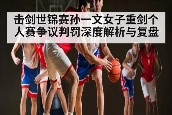 击剑世锦赛孙一文女子重剑个人赛争议判罚深度解析与复盘